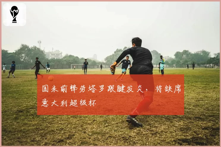 国米前锋劳塔罗跟腱发炎,将缺席意大利超级杯