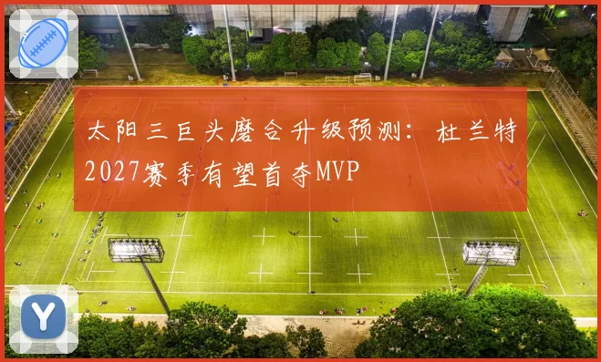 太阳三巨头磨合升级预测:杜兰特2027赛季有望首夺MVP