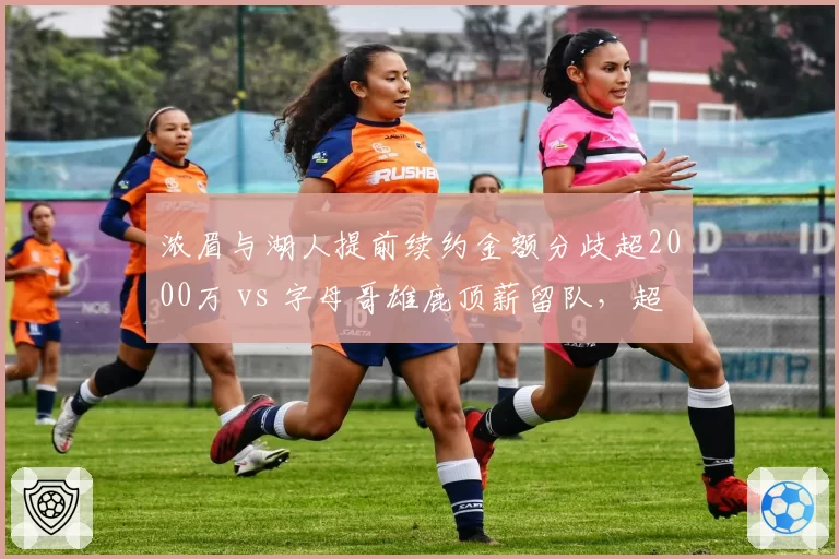 浓眉与湖人提前续约金额分歧超2000万 vs 字母哥雄鹿顶薪留队,超级内线合同时代对比