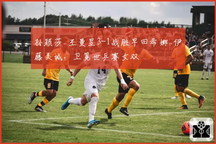 孙颖莎_王曼昱3-1战胜早田希娜_伊藤美诚，卫冕世乒赛女双