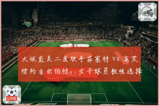 大坂直美二度联手菲塞特 vs 高芙续约吉尔伯特,女子球员教练选择周期与成效分析