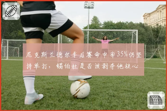 尼克斯兰德尔季后赛命中率35%仍坚持单打，锡伯杜是否该剥夺他核心地位？