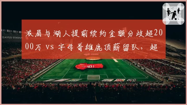浓眉与湖人提前续约金额分歧超2000万 vs 字母哥雄鹿顶薪留队,超级内线合同时代对比
