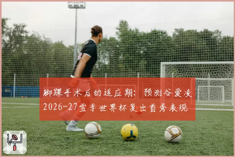 脚踝手术后的适应期：预测谷爱凌2026-27雪季世界杯复出首秀表现