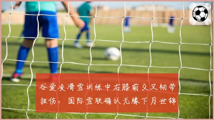 谷爱凌滑雪训练中右膝前交叉韧带扭伤,国际雪联确认无缘下月世锦赛