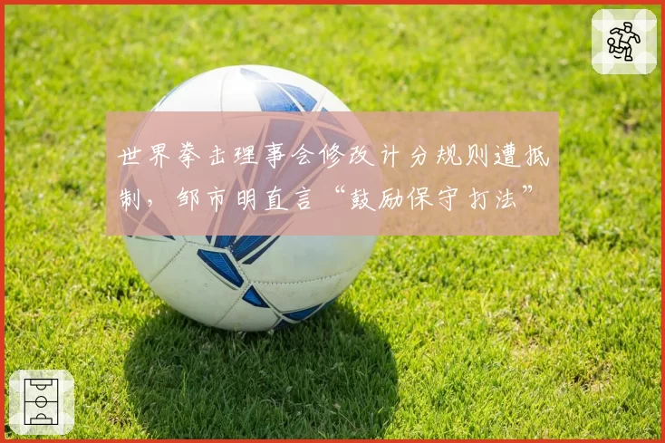 世界拳击理事会修改计分规则遭抵制,邹市明直言“鼓励保守打法”