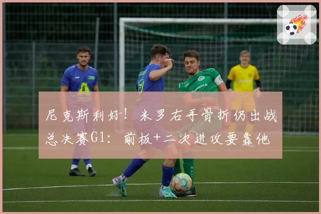 尼克斯利好！米罗右手骨折仍出战总决赛G1：前板+二次进攻要靠他