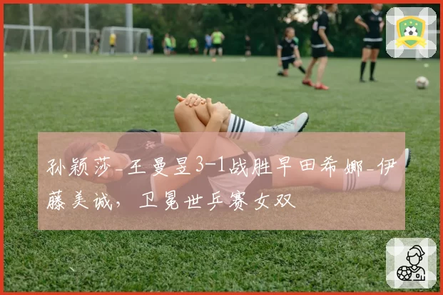 孙颖莎_王曼昱3-1战胜早田希娜_伊藤美诚，卫冕世乒赛女双