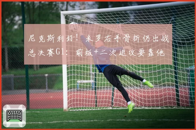 尼克斯利好！米罗右手骨折仍出战总决赛G1：前板+二次进攻要靠他