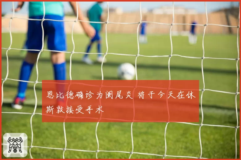 恩比德确诊为阑尾炎 将于今天在休斯敦接受手术