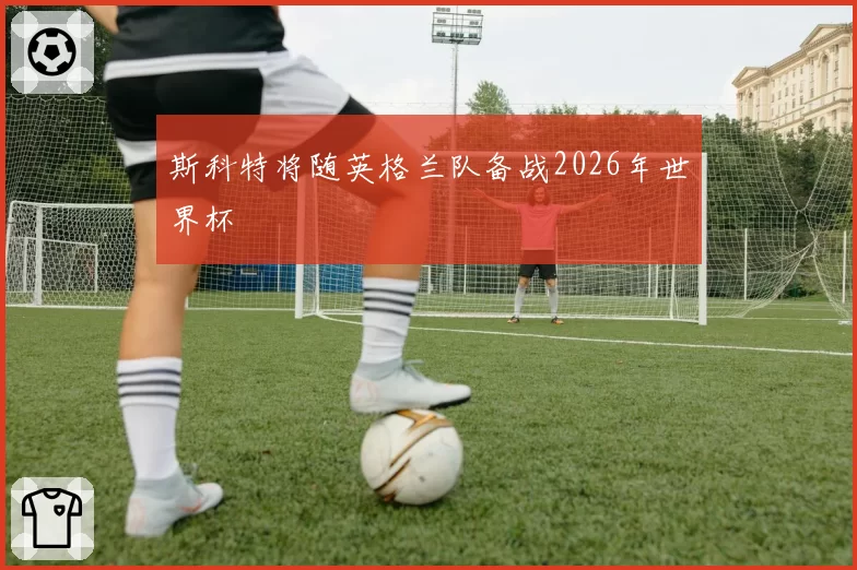 斯科特将随英格兰队备战2026年世界杯