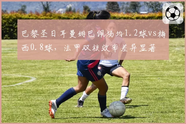 巴黎圣日耳曼姆巴佩场均1.2球vs梅西0.8球,法甲双核效率差异显著