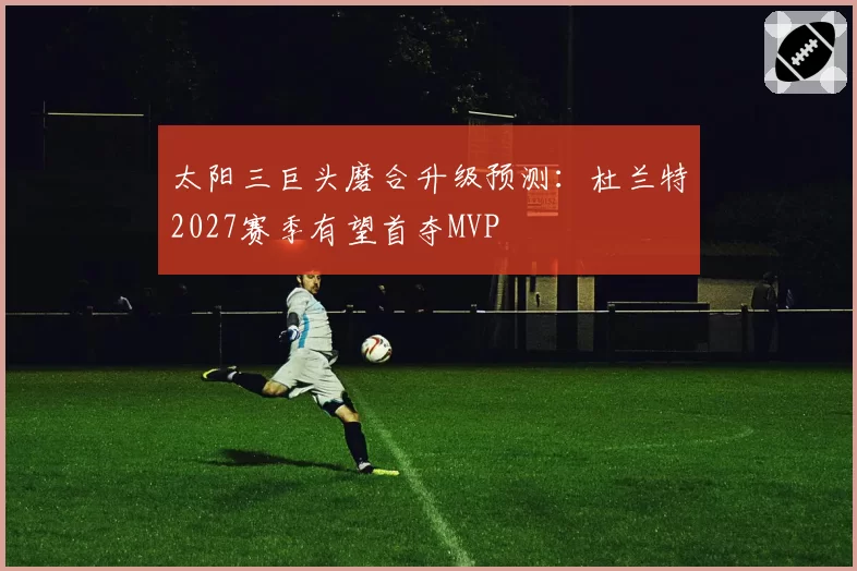 太阳三巨头磨合升级预测:杜兰特2027赛季有望首夺MVP
