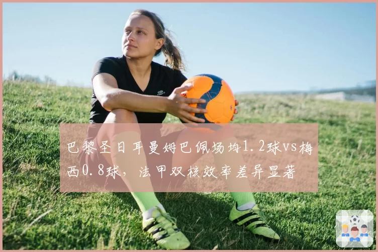 巴黎圣日耳曼姆巴佩场均1.2球vs梅西0.8球,法甲双核效率差异显著