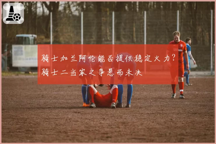 骑士加兰阿伦能否提供稳定火力？骑士二当家之争悬而未决