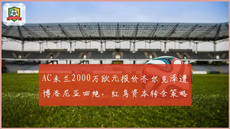 AC米兰2000万欧元报价齐尔克泽遭博洛尼亚回绝,红鸟资本转会策略遭批
