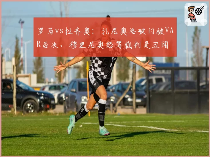 罗马vs拉齐奥:扎尼奥洛破门被VAR否决,穆里尼奥怒骂裁判是丑闻