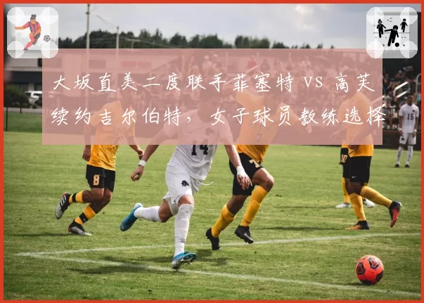 大坂直美二度联手菲塞特 vs 高芙续约吉尔伯特,女子球员教练选择周期与成效分析