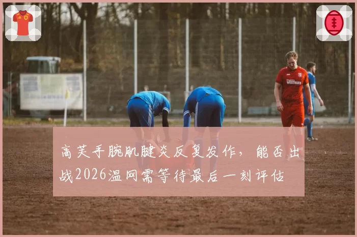 高芙手腕肌腱炎反复发作，能否出战2026温网需等待最后一刻评估