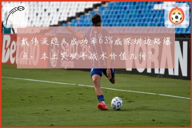 戴伟浚过人成功率63%成深圳边路爆点,本土突破手战术价值几何?