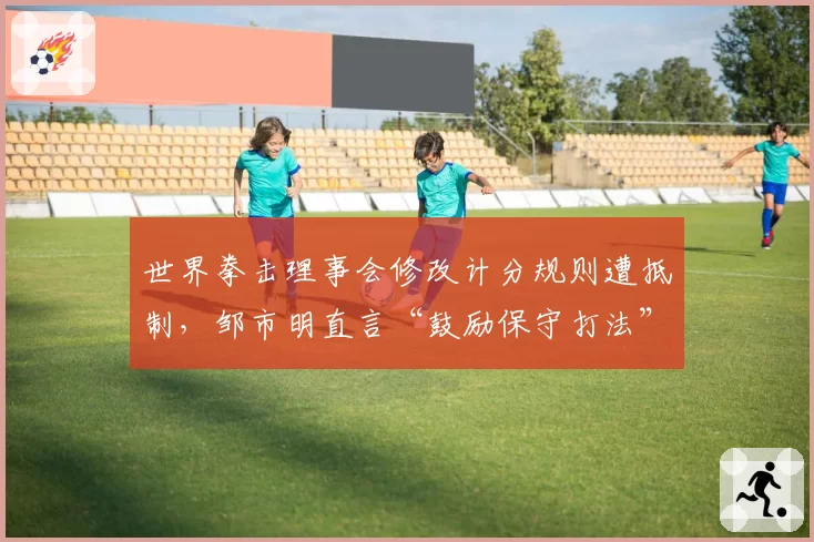 世界拳击理事会修改计分规则遭抵制,邹市明直言“鼓励保守打法”