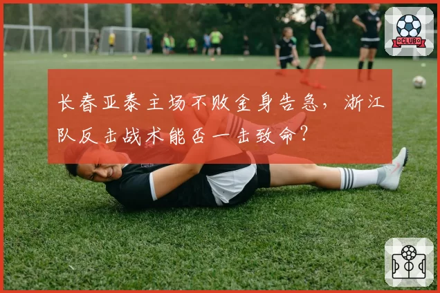 长春亚泰主场不败金身告急，浙江队反击战术能否一击致命？