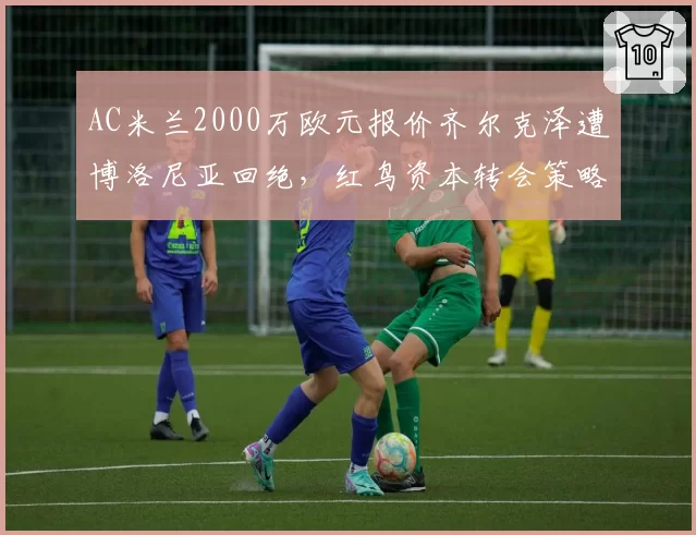 AC米兰2000万欧元报价齐尔克泽遭博洛尼亚回绝,红鸟资本转会策略遭批