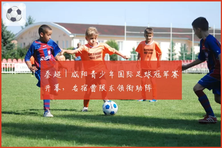 秦超｜咸阳青少年国际足球冠军赛开幕，名宿曹限东领衔助阵