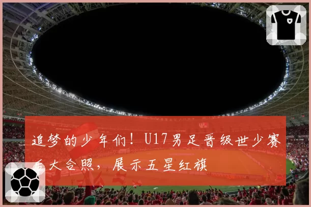 追梦的少年们！U17男足晋级世少赛后大合照，展示五星红旗