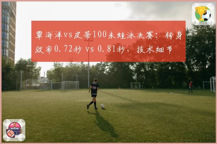 覃海洋vs皮蒂100米蛙泳决赛:转身效率0.72秒 vs 0.81秒,技术细节定乾坤