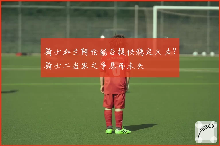 骑士加兰阿伦能否提供稳定火力？骑士二当家之争悬而未决