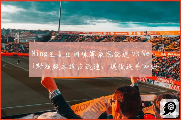 Ning王复出训练赛表现低迷 vs Wei野核版本适应迅速,退役选手回归节奏差异显著