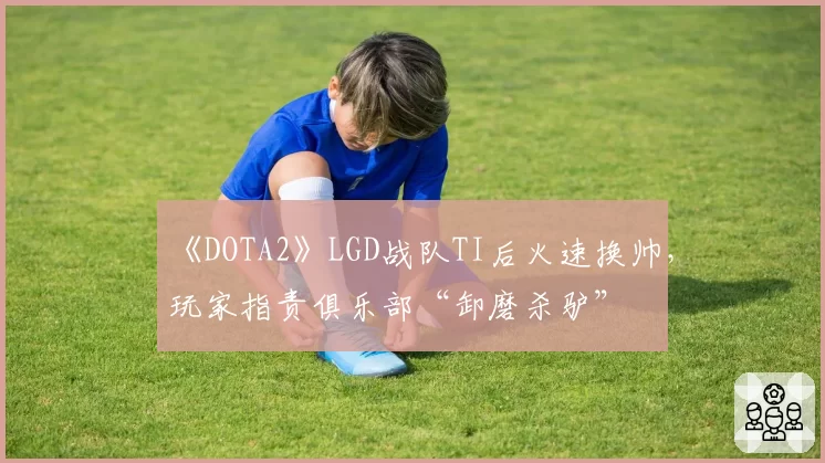 《DOTA2》LGD战队TI后火速换帅，玩家指责俱乐部“卸磨杀驴”