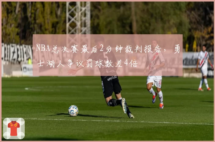 NBA总决赛最后2分钟裁判报告，勇士湖人争议罚球数差4倍