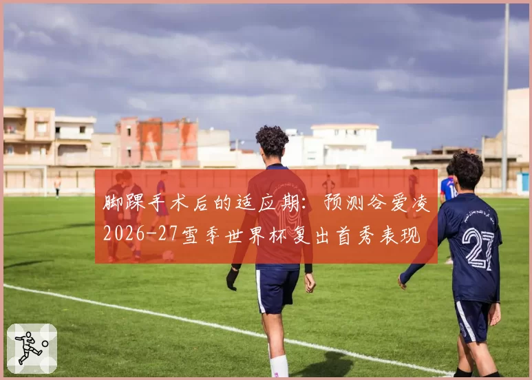 脚踝手术后的适应期：预测谷爱凌2026-27雪季世界杯复出首秀表现